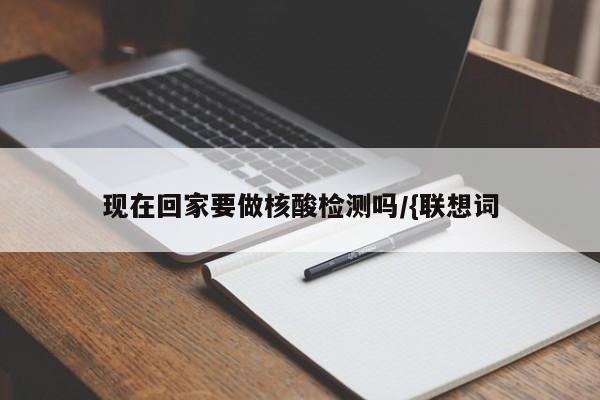 现在回家要做核酸检测吗/{联想词