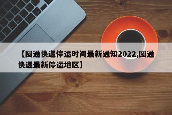 【圆通快递停运时间最新通知2022,圆通快递最新停运地区】