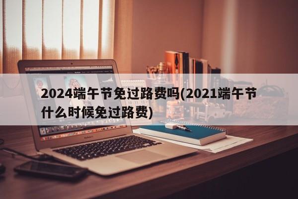 2024端午节免过路费吗(2021端午节什么时候免过路费)
