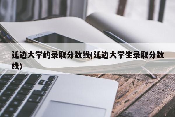 延边大学的录取分数线(延边大学生录取分数线)