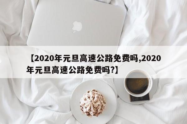 【2020年元旦高速公路免费吗,2020年元旦高速公路免费吗?】