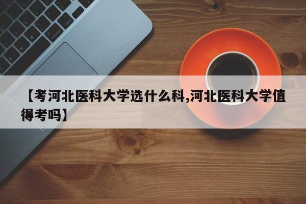 【考河北医科大学选什么科,河北医科大学值得考吗】