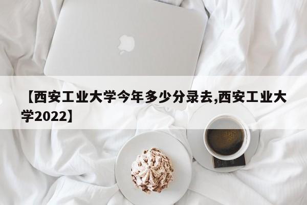 【西安工业大学今年多少分录去,西安工业大学2022】