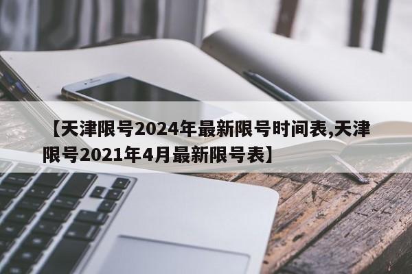 【天津限号2024年最新限号时间表,天津限号2021年4月最新限号表】