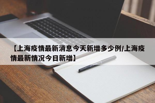 【上海疫情最新消息今天新增多少例/上海疫情最新情况今日新增】