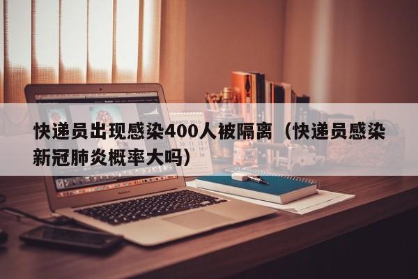 快递员出现感染400人被隔离(快递员感染新冠肺炎概率大吗)