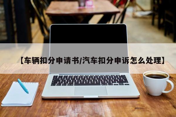【车辆扣分申请书/汽车扣分申诉怎么处理】