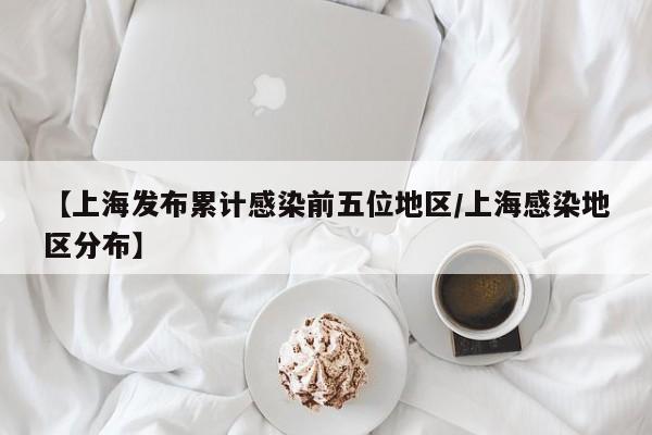 【上海发布累计感染前五位地区/上海感染地区分布】