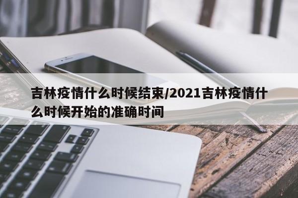 吉林疫情什么时候结束/2021吉林疫情什么时候开始的准确时间