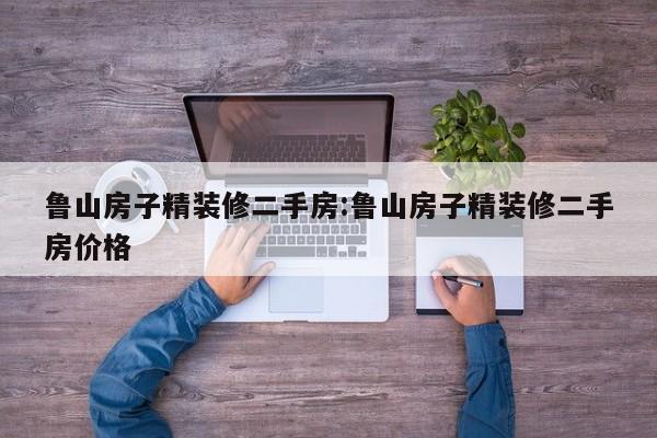 鲁山房子精装修二手房:鲁山房子精装修二手房价格