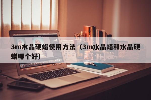 3m水晶硬蜡使用方法（3m水晶蜡和水晶硬蜡哪个好）