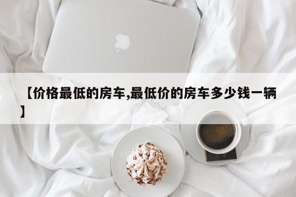 【价格最低的房车,最低价的房车多少钱一辆】