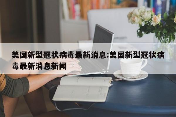 美国新型冠状病毒最新消息:美国新型冠状病毒最新消息新闻