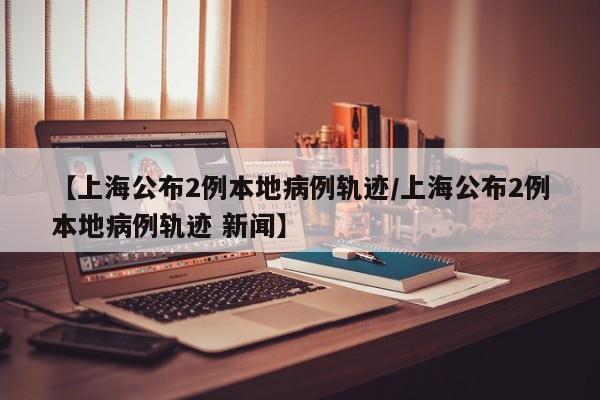 【上海公布2例本地病例轨迹/上海公布2例本地病例轨迹 新闻】