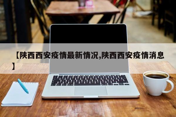 【陕西西安疫情最新情况,陕西西安疫情消息】