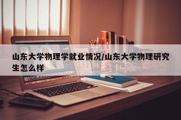 山东大学物理学就业情况/山东大学物理研究生怎么样