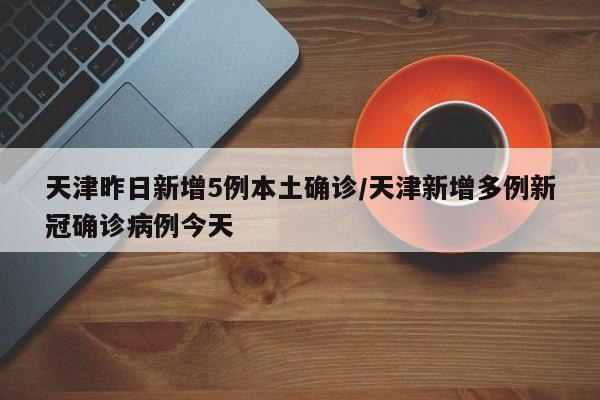 天津昨日新增5例本土确诊/天津新增多例新冠确诊病例今天