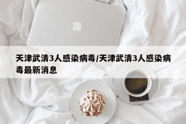 天津武清3人感染病毒/天津武清3人感染病毒最新消息